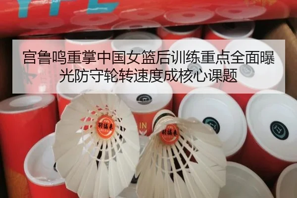 宫鲁鸣重掌中国女篮后训练重点全面曝光防守轮转速度成核心课题