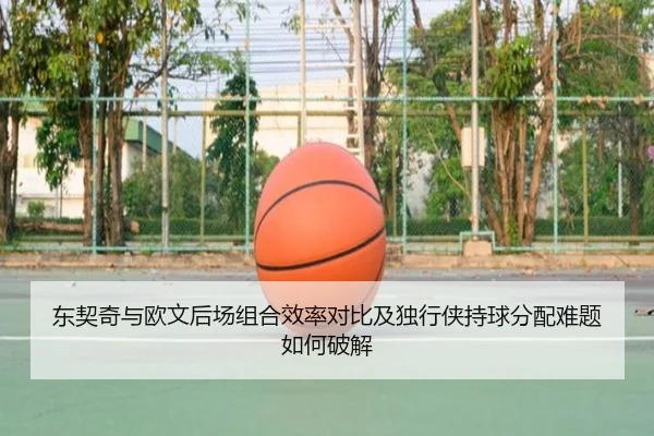 东契奇与欧文后场组合效率对比及独行侠持球分配难题如何破解