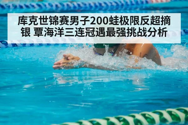 库克世锦赛男子200蛙极限反超摘银 覃海洋三连冠遇最强挑战分析