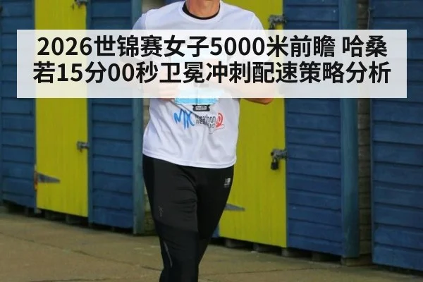 2026世锦赛女子5000米前瞻 哈桑若15分00秒卫冕冲刺配速策略分析