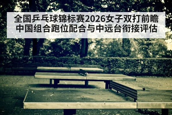 全国乒乓球锦标赛2026女子双打前瞻 中国组合跑位配合与中远台衔接评估