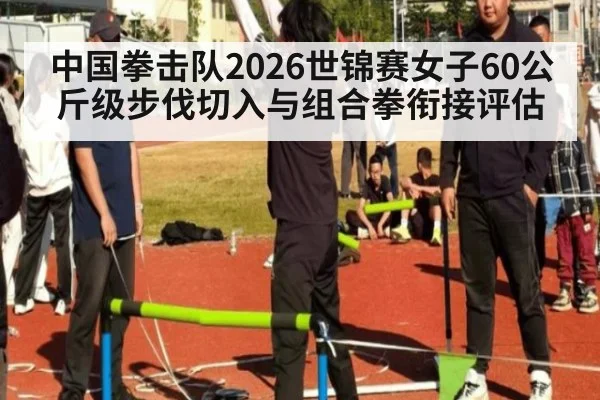 中国拳击队2026世锦赛女子60公斤级步伐切入与组合拳衔接评估