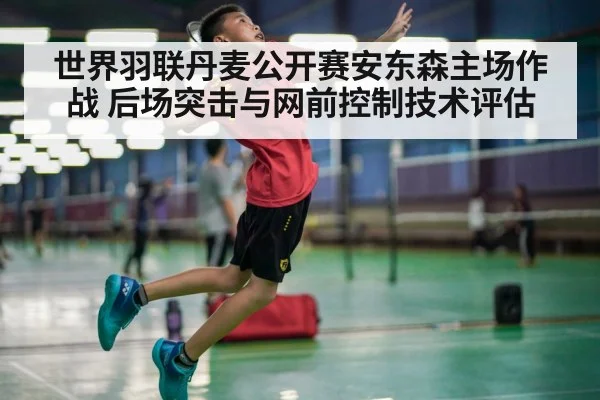 世界羽联丹麦公开赛安东森主场作战 后场突击与网前控制技术评估